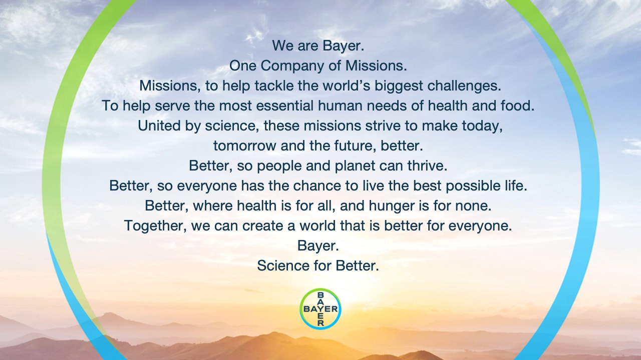 We are Bayer. One Company of Missions. Missions, to help tackle the world’s biggest challenges. To help serve the most essential human needs of health and food. United by science, these missions strive to make today,tomorrow and the future, better. Better, so people and planet can thrive. Better, so everyone has the chance to live the best possible life. Better, where health is for all, and hunger is for none. Together, we can create a world that is better for everyone. Bayer. Science for Better. 
