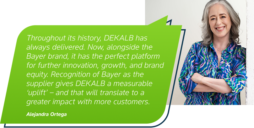 Throughout its history, DEKALB has always delivered. Now, alongside the Bayer brand, it has the perfect platform for further innovation, growth, and brand equity. Recognition of Bayer as the supplier gives DEKALB a measurable ‘uplift’ – and that will translate to a greater impact with more customers. Alejandra Ortega